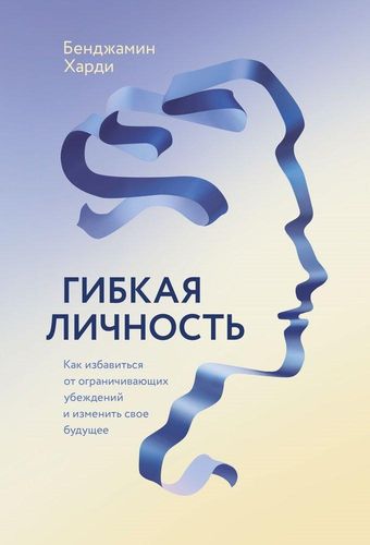 Гибкая личность. Как избавиться от ограничивающих убеждений и изменить свое будущее | Бенджамин Харди